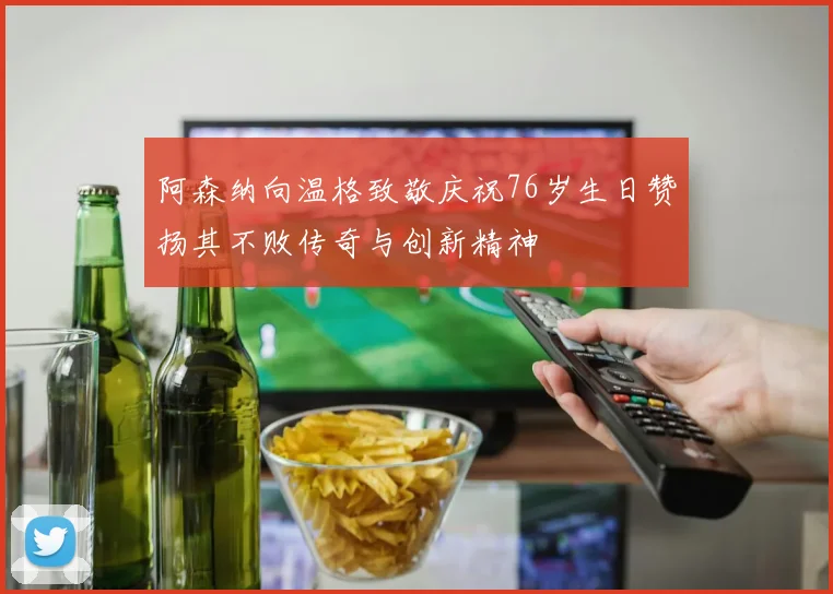 阿森纳向温格致敬庆祝76岁生日赞扬其不败传奇与创新精神