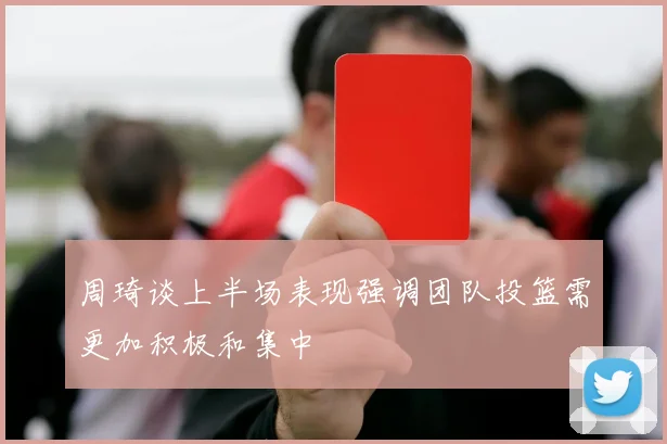 周琦谈上半场表现强调团队投篮需更加积极和集中