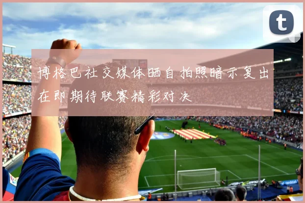 博格巴社交媒体晒自拍照暗示复出在即期待联赛精彩对决