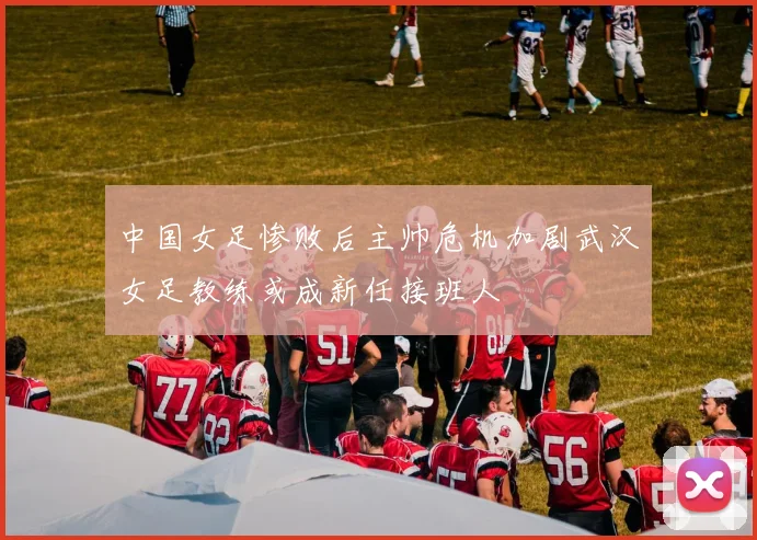 中国女足惨败后主帅危机加剧武汉女足教练或成新任接班人