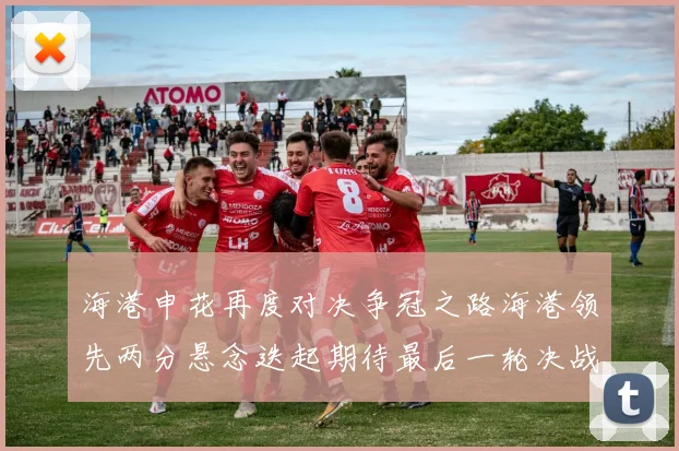 海港申花再度对决争冠之路海港领先两分悬念迭起期待最后一轮决战