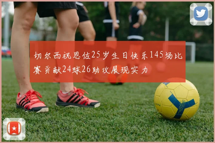 切尔西祝恩佐25岁生日快乐145场比赛贡献24球26助攻展现实力