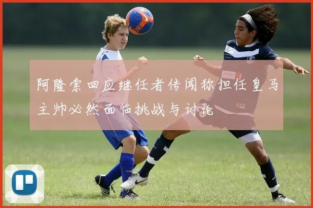 阿隆索回应继任者传闻称担任皇马主帅必然面临挑战与讨论