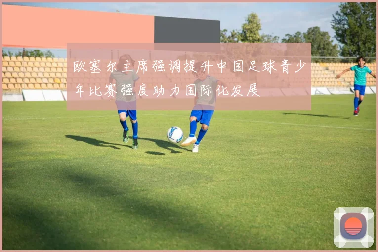欧塞尔主席强调提升中国足球青少年比赛强度助力国际化发展