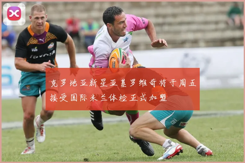 克罗地亚新星亚基罗维奇将于周五接受国际米兰体检正式加盟