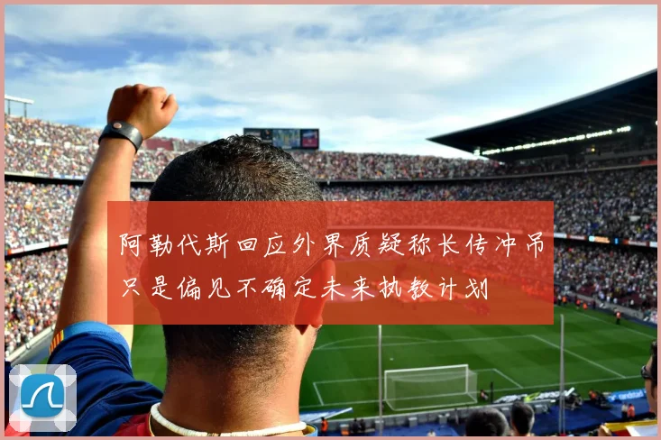 阿勒代斯回应外界质疑称长传冲吊只是偏见不确定未来执教计划