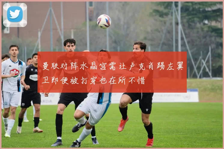 曼联对阵水晶宫需让卢克肖踢左翼卫即便被打穿也在所不惜