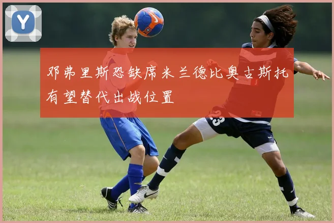邓弗里斯恐缺席米兰德比奥古斯托有望替代出战位置