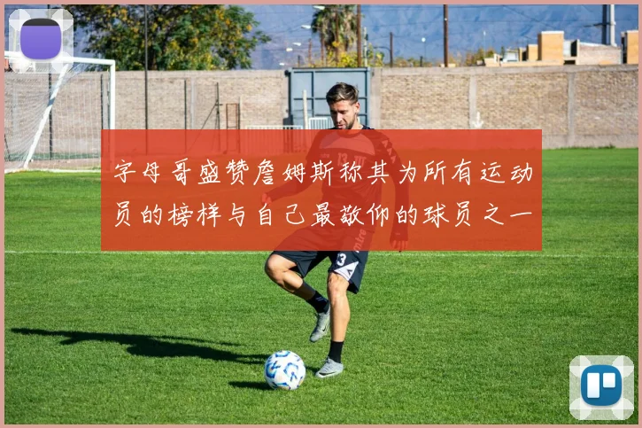 字母哥盛赞詹姆斯称其为所有运动员的榜样与自己最敬仰的球员之一