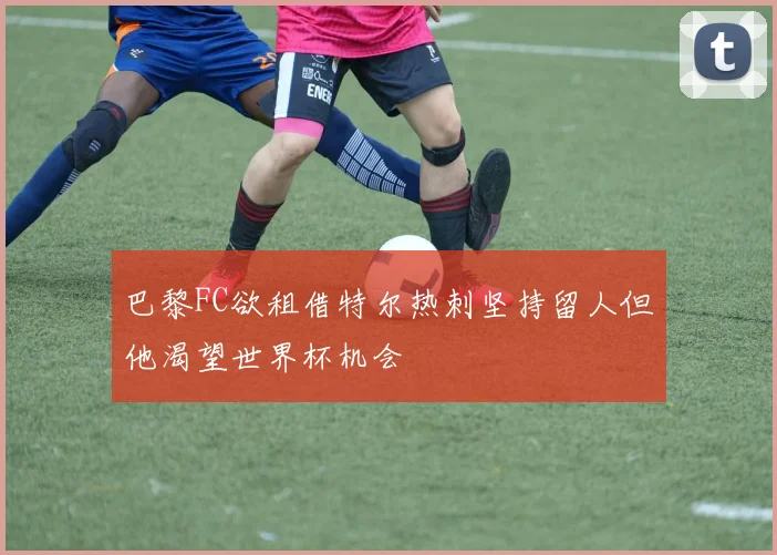 巴黎FC欲租借特尔热刺坚持留人但他渴望世界杯机会