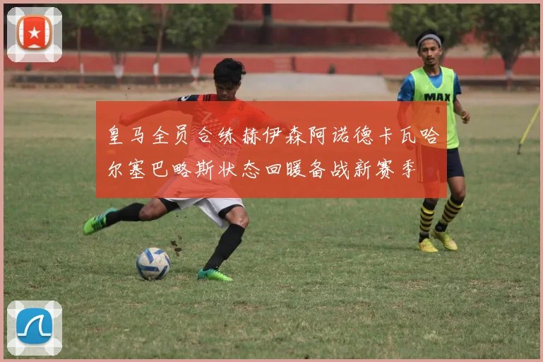 皇马全员合练赫伊森阿诺德卡瓦哈尔塞巴略斯状态回暖备战新赛季