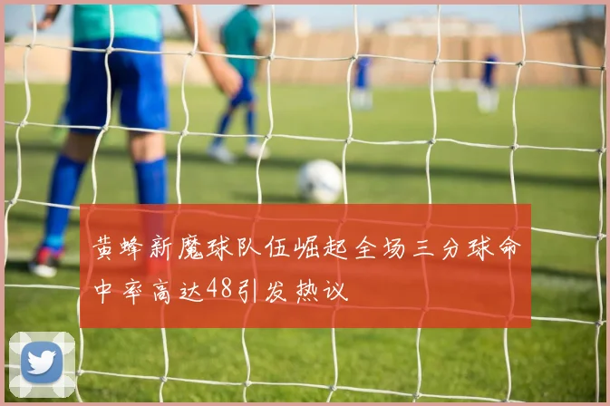 黄蜂新魔球队伍崛起全场三分球命中率高达48引发热议