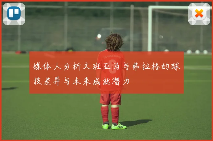 媒体人分析文班亚马与弗拉格的球技差异与未来成就潜力