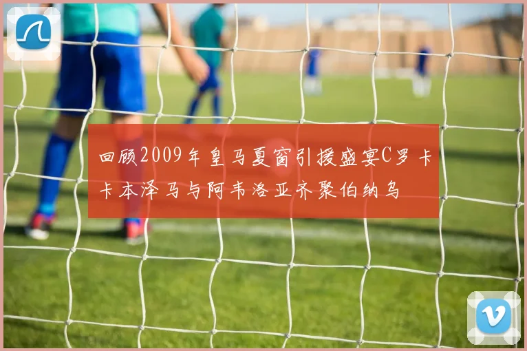 回顾2009年皇马夏窗引援盛宴C罗卡卡本泽马与阿韦洛亚齐聚伯纳乌