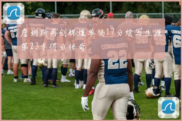 詹姆斯再创辉煌单场17分续写生涯第23季得分传奇