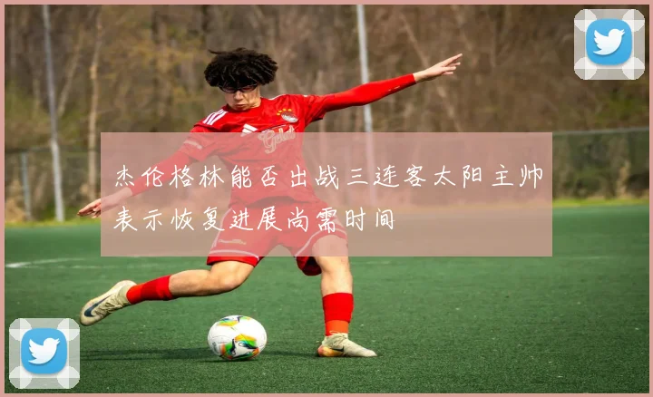 杰伦格林能否出战三连客太阳主帅表示恢复进展尚需时间