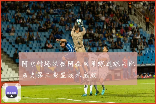 阿尔特塔执教阿森纳角球进球占比历史第三彰显战术成效