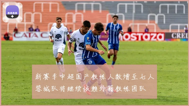 新赛季中超国产教练人数增至七人蓉城队将继续依赖外籍教练团队