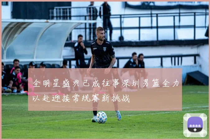 全明星盛典已成往事深圳男篮全力以赴迎接常规赛新挑战