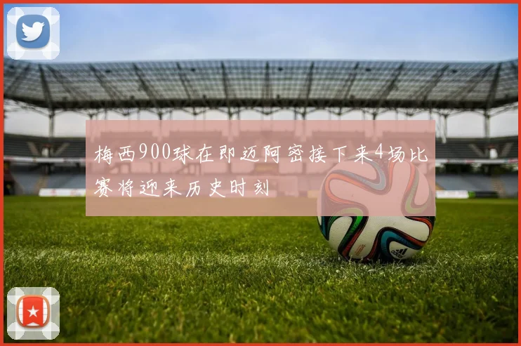 梅西900球在即迈阿密接下来4场比赛将迎来历史时刻