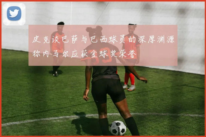皮克谈巴萨与巴西球员的深厚渊源称内马尔应获金球奖荣誉