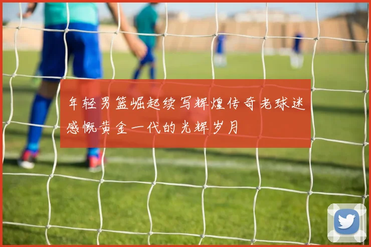 年轻男篮崛起续写辉煌传奇老球迷感慨黄金一代的光辉岁月
